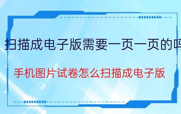 扫描成电子版需要一页一页的吗 手机图片试卷怎么扫描成电子版？